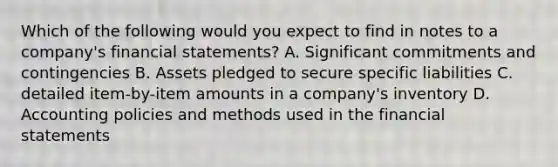 Which of the following would you expect to find in notes to a company's financial statements? A. Significant commitments and contingencies B. Assets pledged to secure specific liabilities C. detailed item-by-item amounts in a company's inventory D. Accounting policies and methods used in the financial statements