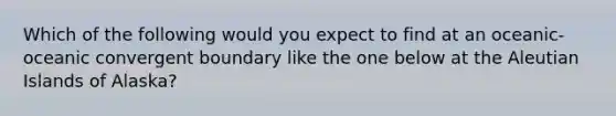 Which of the following would you expect to find at an oceanic-oceanic convergent boundary like the one below at the Aleutian Islands of Alaska?