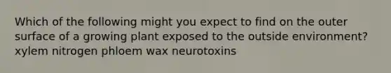 Which of the following might you expect to find on the outer surface of a growing plant exposed to the outside environment? xylem nitrogen phloem wax neurotoxins