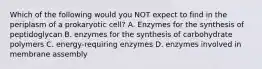 Which of the following would you NOT expect to find in the periplasm of a prokaryotic cell? A. Enzymes for the synthesis of peptidoglycan B. enzymes for the synthesis of carbohydrate polymers C. energy-requiring enzymes D. enzymes involved in membrane assembly