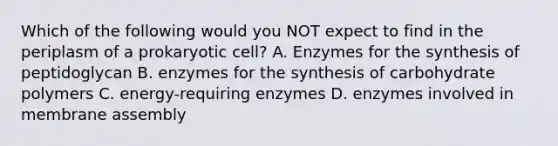 Which of the following would you NOT expect to find in the periplasm of a prokaryotic cell? A. Enzymes for the synthesis of peptidoglycan B. enzymes for the synthesis of carbohydrate polymers C. energy-requiring enzymes D. enzymes involved in membrane assembly