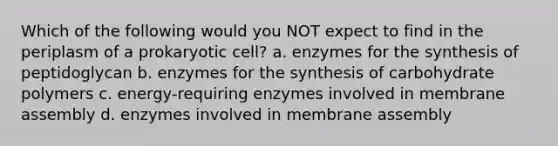 Which of the following would you NOT expect to find in the periplasm of a prokaryotic cell? a. enzymes for the synthesis of peptidoglycan b. enzymes for the synthesis of carbohydrate polymers c. energy-requiring enzymes involved in membrane assembly d. enzymes involved in membrane assembly