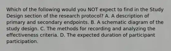 Which of the following would you NOT expect to find in the Study Design section of the research protocol? A. A description of primary and secondary endpoints. B. A schematic diagram of the study design. C. The methods for recording and analyzing the effectiveness criteria. D. The expected duration of participant participation.