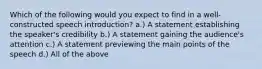 Which of the following would you expect to find in a well-constructed speech introduction? a.) A statement establishing the speaker's credibility b.) A statement gaining the audience's attention c.) A statement previewing the main points of the speech d.) All of the above