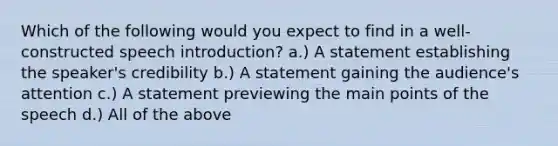 Which of the following would you expect to find in a well-constructed speech introduction? a.) A statement establishing the speaker's credibility b.) A statement gaining the audience's attention c.) A statement previewing the main points of the speech d.) All of the above