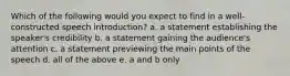 Which of the following would you expect to find in a well-constructed speech introduction? a. a statement establishing the speaker's credibility b. a statement gaining the audience's attention c. a statement previewing the main points of the speech d. all of the above e. a and b only