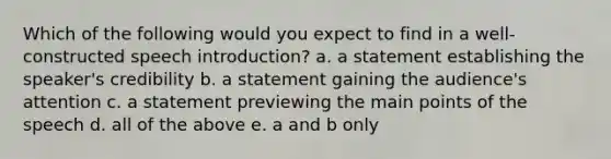 Which of the following would you expect to find in a well-constructed speech introduction? a. a statement establishing the speaker's credibility b. a statement gaining the audience's attention c. a statement previewing the main points of the speech d. all of the above e. a and b only