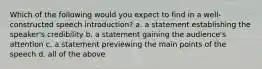 Which of the following would you expect to find in a well-constructed speech introduction? a. a statement establishing the speaker's credibility b. a statement gaining the audience's attention c. a statement previewing the main points of the speech d. all of the above