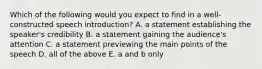 Which of the following would you expect to find in a well-constructed speech introduction? A. a statement establishing the speaker's credibility B. a statement gaining the audience's attention C. a statement previewing the main points of the speech D. all of the above E. a and b only