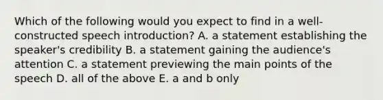 Which of the following would you expect to find in a well-constructed speech introduction? A. a statement establishing the speaker's credibility B. a statement gaining the audience's attention C. a statement previewing the main points of the speech D. all of the above E. a and b only