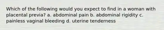 Which of the following would you expect to find in a woman with placental previa? a. abdominal pain b. abdominal rigidity c. painless vaginal bleeding d. uterine tenderness