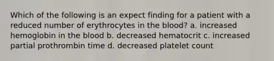 Which of the following is an expect finding for a patient with a reduced number of erythrocytes in the blood? a. increased hemoglobin in the blood b. decreased hematocrit c. increased partial prothrombin time d. decreased platelet count