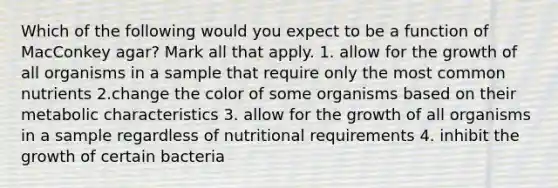 Which of the following would you expect to be a function of MacConkey agar? Mark all that apply. 1. allow for the growth of all organisms in a sample that require only the most common nutrients 2.change the color of some organisms based on their metabolic characteristics 3. allow for the growth of all organisms in a sample regardless of nutritional requirements 4. inhibit the growth of certain bacteria