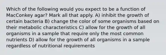 Which of the following would you expect to be a function of MacConkey agar? Mark all that apply. A) inhibit the growth of certain bacteria B) change the color of some organisms based on their metabolic characteristics C) allow for the growth of all organisms in a sample that require only the most common nutrients D) allow for the growth of all organisms in a sample regardless of nutritional requirements