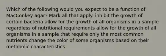 Which of the following would you expect to be a function of MacConkey agar? Mark all that apply. inhibit the growth of certain bacteria allow for the growth of all organisms in a sample regardless of nutritional requirements allow for the growth of all organisms in a sample that require only the most common nutrients change the color of some organisms based on their metabolic characteristics