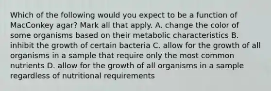 Which of the following would you expect to be a function of MacConkey agar? Mark all that apply. A. change the color of some organisms based on their metabolic characteristics B. inhibit the growth of certain bacteria C. allow for the growth of all organisms in a sample that require only the most common nutrients D. allow for the growth of all organisms in a sample regardless of nutritional requirements