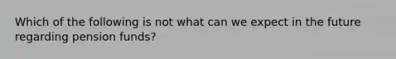 Which of the following is not what can we expect in the future regarding pension funds?