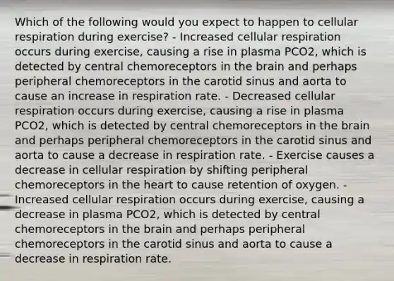 Which of the following would you expect to happen to cellular respiration during exercise? - Increased cellular respiration occurs during exercise, causing a rise in plasma PCO2, which is detected by central chemoreceptors in the brain and perhaps peripheral chemoreceptors in the carotid sinus and aorta to cause an increase in respiration rate. - Decreased cellular respiration occurs during exercise, causing a rise in plasma PCO2, which is detected by central chemoreceptors in the brain and perhaps peripheral chemoreceptors in the carotid sinus and aorta to cause a decrease in respiration rate. - Exercise causes a decrease in cellular respiration by shifting peripheral chemoreceptors in the heart to cause retention of oxygen. - Increased cellular respiration occurs during exercise, causing a decrease in plasma PCO2, which is detected by central chemoreceptors in the brain and perhaps peripheral chemoreceptors in the carotid sinus and aorta to cause a decrease in respiration rate.