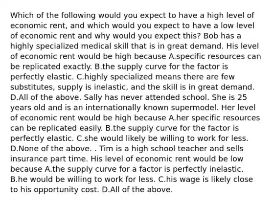 Which of the following would you expect to have a high level of economic​ rent, and which would you expect to have a low level of economic rent and why would you expect​ this? Bob has a highly specialized medical skill that is in great demand. His level of economic rent would be high because A.specific resources can be replicated exactly. B.the supply curve for the factor is perfectly elastic. C.highly specialized means there are few​ substitutes, supply is​ inelastic, and the skill is in great demand. D.All of the above. Sally has never attended school. She is 25 years old and is an internationally known supermodel. Her level of economic rent would be high because A.her specific resources can be replicated easily. B.the supply curve for the factor is perfectly elastic. C.she would likely be willing to work for less. D.None of the above. . Tim is a high school teacher and sells insurance part time. His level of economic rent would be low because A.the supply curve for a factor is perfectly inelastic. B.he would be willing to work for less. C.his wage is likely close to his opportunity cost. D.All of the above.