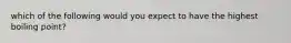 which of the following would you expect to have the highest boiling point?