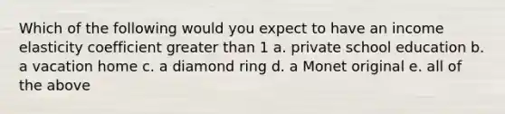 Which of the following would you expect to have an income elasticity coefficient greater than 1 a. private school education b. a vacation home c. a diamond ring d. a Monet original e. all of the above