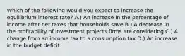 Which of the following would you expect to increase the equilibrium interest rate? A.) An increase in the percentage of income after net taxes that households save B.) A decrease in the profitability of investment projects firms are considering C.) A change from an income tax to a consumption tax D.) An increase in the budget deficit