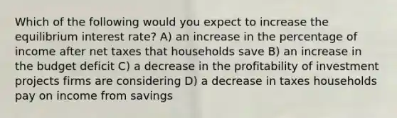 Which of the following would you expect to increase the equilibrium interest rate? A) an increase in the percentage of income after net taxes that households save B) an increase in the budget deficit C) a decrease in the profitability of investment projects firms are considering D) a decrease in taxes households pay on income from savings