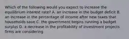 Which of the following would you expect to increase the equilibrium interest rate? A. an increase in the budget deficit B. an increase in the percentage of income after new taxes that households save C. the government begins running a budget surplus D. a decrease in the profitability of investment projects firms are considering