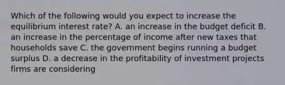 Which of the following would you expect to increase the equilibrium interest rate? A. an increase in the budget deficit B. an increase in the percentage of income after new taxes that households save C. the government begins running a budget surplus D. a decrease in the profitability of investment projects firms are considering