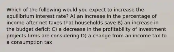 Which of the following would you expect to increase the equilibrium interest rate? A) an increase in the percentage of income after net taxes that households save B) an increase in the budget deficit C) a decrease in the profitability of investment projects firms are considering D) a change from an income tax to a consumption tax