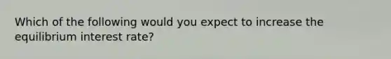 Which of the following would you expect to increase the equilibrium interest​ rate?