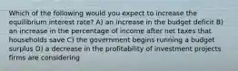 Which of the following would you expect to increase the equilibrium interest rate? A) an increase in the budget deficit B) an increase in the percentage of income after net taxes that households save C) the government begins running a budget surplus D) a decrease in the profitability of investment projects firms are considering