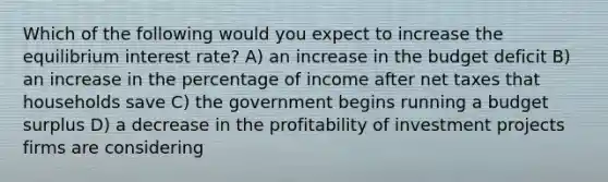 Which of the following would you expect to increase the equilibrium interest rate? A) an increase in the budget deficit B) an increase in the percentage of income after net taxes that households save C) the government begins running a budget surplus D) a decrease in the profitability of investment projects firms are considering