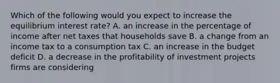 Which of the following would you expect to increase the equilibrium interest rate? A. an increase in the percentage of income after net taxes that households save B. a change from an income tax to a consumption tax C. an increase in the budget deficit D. a decrease in the profitability of investment projects firms are considering