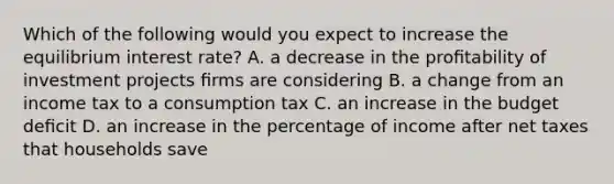 Which of the following would you expect to increase the equilibrium interest rate? A. a decrease in the proﬁtability of investment projects ﬁrms are considering B. a change from an income tax to a consumption tax C. an increase in the budget deﬁcit D. an increase in the percentage of income after net taxes that households save