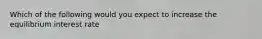 Which of the following would you expect to increase the equilibrium interest rate
