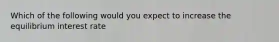 Which of the following would you expect to increase the equilibrium interest rate