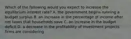 Which of the following would you expect to increase the equilibrium interest​ rate? A. the government begins running a budget surplus B. an increase in the percentage of income after net taxes that households save C. an increase in the budget deficit D. a decrease in the profitability of investment projects firms are considering