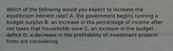 Which of the following would you expect to increase the equilibrium interest​ rate? A. the government begins running a budget surplus B. an increase in the percentage of income after net taxes that households save C. an increase in the budget deficit D. a decrease in the profitability of investment projects firms are considering