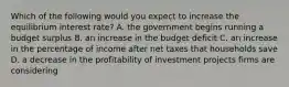 Which of the following would you expect to increase the equilibrium interest​ rate? A. the government begins running a budget surplus B. an increase in the budget deficit C. an increase in the percentage of income after net taxes that households save D. a decrease in the profitability of investment projects firms are considering