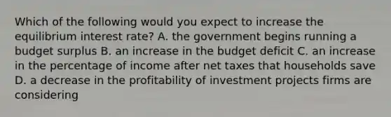 Which of the following would you expect to increase the equilibrium interest​ rate? A. the government begins running a budget surplus B. an increase in the budget deficit C. an increase in the percentage of income after net taxes that households save D. a decrease in the profitability of investment projects firms are considering