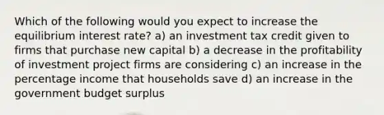 Which of the following would you expect to increase the equilibrium interest rate? a) an investment tax credit given to firms that purchase new capital b) a decrease in the profitability of investment project firms are considering c) an increase in the percentage income that households save d) an increase in the government budget surplus