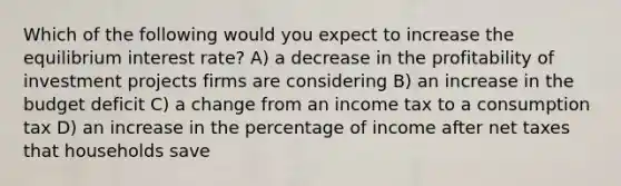 Which of the following would you expect to increase the equilibrium interest rate? A) a decrease in the profitability of investment projects firms are considering B) an increase in the budget deficit C) a change from an income tax to a consumption tax D) an increase in the percentage of income after net taxes that households save