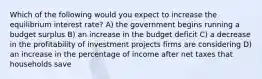 Which of the following would you expect to increase the equilibrium interest rate? A) the government begins running a budget surplus B) an increase in the budget deficit C) a decrease in the profitability of investment projects firms are considering D) an increase in the percentage of income after net taxes that households save