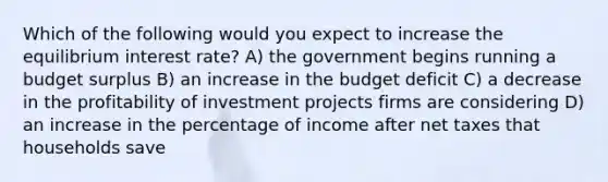 Which of the following would you expect to increase the equilibrium interest rate? A) the government begins running a budget surplus B) an increase in the budget deficit C) a decrease in the profitability of investment projects firms are considering D) an increase in the percentage of income after net taxes that households save