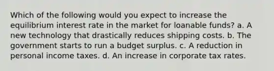 Which of the following would you expect to increase the equilibrium interest rate in the market for loanable funds? a. A new technology that drastically reduces shipping costs. b. The government starts to run a budget surplus. c. A reduction in personal income taxes. d. An increase in corporate tax rates.