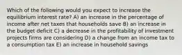 Which of the following would you expect to increase the equilibrium interest rate? A) an increase in the percentage of income after net taxes that households save B) an increase in the budget deficit C) a decrease in the profitability of investment projects firms are considering D) a change from an income tax to a consumption tax E) an increase in household savings