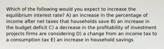 Which of the following would you expect to increase the equilibrium interest rate? A) an increase in the percentage of income after net taxes that households save B) an increase in the budget deficit C) a decrease in the profitability of investment projects firms are considering D) a change from an income tax to a consumption tax E) an increase in household savings