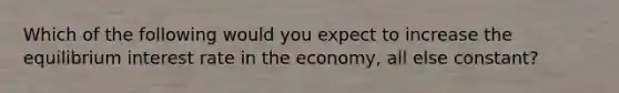 Which of the following would you expect to increase the equilibrium interest rate in the economy, all else constant?