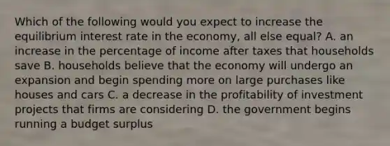 Which of the following would you expect to increase the equilibrium interest rate in the economy, all else equal? A. an increase in the percentage of income after taxes that households save B. households believe that the economy will undergo an expansion and begin spending more on large purchases like houses and cars C. a decrease in the profitability of investment projects that firms are considering D. the government begins running a budget surplus